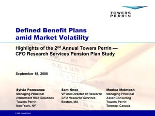 Defined Benefit Plans
amid Market Volatility
Highlights of the 2nd Annual Towers Perrin —
CFO Research Services Pension Plan Study



September 18, 2008



 Sylvia Pozezanac            Sam Knox                      Monica McIntosh
 Managing Principal          VP and Director of Research   Managing Principal
 Retirement Risk Solutions   CFO Research Services         Asset Consulting
 Towers Perrin               Boston, MA                    Towers Perrin
 New York, NY                                              Toronto, Canada

© 2008 Towers Perrin
 