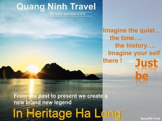 Quang Ninh Travel
The hottest destinations of 2013
From the past to present we create a
new brand new legend
In Heritage Ha Long
Imagine the quiet...
the time….
the history….
Imagine your self
there !
Just
be
Quang Ninh Travel
 