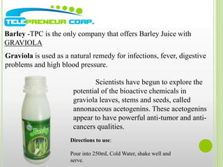 Barley -TPC is the only company that offers Barley Juice with 
GRAVIOLA 
Graviola is used as a natural remedy for infections, fever, digestive 
problems and high blood pressure. 
Scientists have begun to explore the 
potential of the bioactive chemicals in 
graviola leaves, stems and seeds, called 
annonaceous acetogenins. These acetogenins 
appear to have powerful anti-tumor and anti-cancers 
qualities. 
Directions to use: 
Pour into 250mL Cold Water, shake well and 
serve. 
 