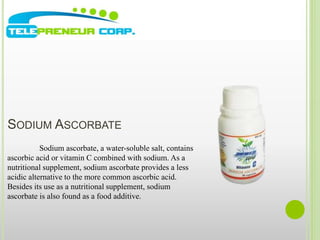 SODIUM ASCORBATE 
Sodium ascorbate, a water-soluble salt, contains 
ascorbic acid or vitamin C combined with sodium. As a 
nutritional supplement, sodium ascorbate provides a less 
acidic alternative to the more common ascorbic acid. 
Besides its use as a nutritional supplement, sodium 
ascorbate is also found as a food additive. 
 