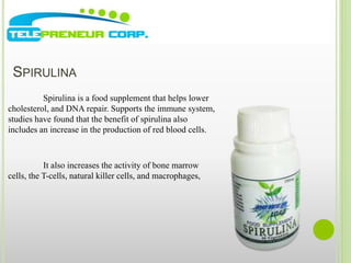 SPIRULINA 
Spirulina is a food supplement that helps lower 
cholesterol, and DNA repair. Supports the immune system, 
studies have found that the benefit of spirulina also 
includes an increase in the production of red blood cells. 
It also increases the activity of bone marrow 
cells, the T-cells, natural killer cells, and macrophages, 
 