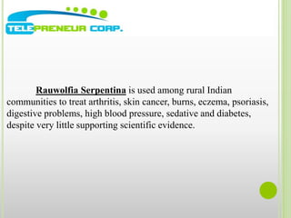 Rauwolfia Serpentina is used among rural Indian 
communities to treat arthritis, skin cancer, burns, eczema, psoriasis, 
digestive problems, high blood pressure, sedative and diabetes, 
despite very little supporting scientific evidence. 
 