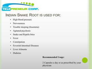 INDIAN SNAKE ROOT IS USED FOR: 
• High blood pressure 
• Nervousness 
• Trouble sleeping (Insomnia) 
• Agitated psychosis 
• Snake and Reptile bites 
• Fever 
• Constipation 
• Feverish Intestinal Diseases 
• Liver Ailments 
Recommended Usage: 
2 Capsules a day or as prescribed by your 
physician 
• Diabetes 
 