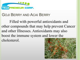 GOJI BERRY AND ACAI BERRY 
Filled with powerful antioxidants and 
other compounds that may help prevent Cancer 
and other Illnesses. Antioxidants may also 
boost the immune system and lower the 
cholesterol. 
 