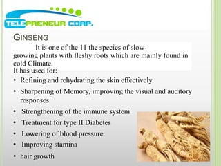 GINSENG 
It is one of the 11 the species of slow-growing 
plants with fleshy roots which are mainly found in 
cold Climate. 
It has used for: 
• Refining and rehydrating the skin effectively 
• Sharpening of Memory, improving the visual and auditory 
responses 
• Strengthening of the immune system 
• Treatment for type II Diabetes 
• Lowering of blood pressure 
• Improving stamina 
• hair growth 
 