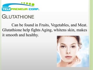 GLUTATHIONE 
Can be found in Fruits, Vegetables, and Meat. 
Glutathione help fights Aging, whitens skin, makes 
it smooth and healthy. 
 