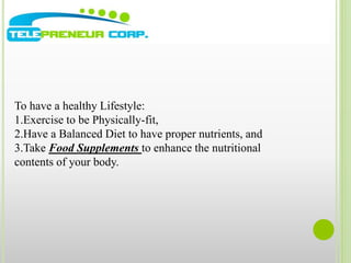 To have a healthy Lifestyle: 
1.Exercise to be Physically-fit, 
2.Have a Balanced Diet to have proper nutrients, and 
3.Take Food Supplements to enhance the nutritional 
contents of your body. 
 