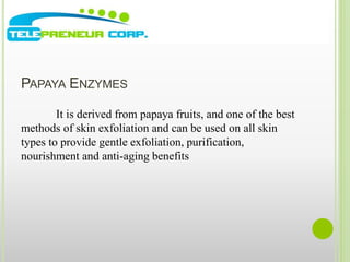 PAPAYA ENZYMES 
It is derived from papaya fruits, and one of the best 
methods of skin exfoliation and can be used on all skin 
types to provide gentle exfoliation, purification, 
nourishment and anti-aging benefits 
 