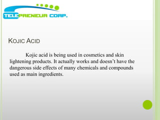KOJIC ACID 
Kojic acid is being used in cosmetics and skin 
lightening products. It actually works and doesn’t have the 
dangerous side effects of many chemicals and compounds 
used as main ingredients. 
 