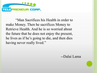 “Man Sacrifices his Health in order to 
make Money. Then he sacrifices Money to 
Retrieve Health. And he is so worried about 
the future that he does not enjoy the present, 
he lives as if he’s going to die, and then dies 
having never really lived.” 
--Dalai Lama 
 