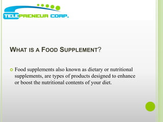 WHAT IS A FOOD SUPPLEMENT? 
 Food supplements also known as dietary or nutritional 
supplements, are types of products designed to enhance 
or boost the nutritional contents of your diet. 
 