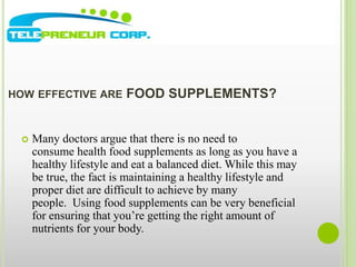 HOW EFFECTIVE ARE FOOD SUPPLEMENTS? 
 Many doctors argue that there is no need to 
consume health food supplements as long as you have a 
healthy lifestyle and eat a balanced diet. While this may 
be true, the fact is maintaining a healthy lifestyle and 
proper diet are difficult to achieve by many 
people. Using food supplements can be very beneficial 
for ensuring that you’re getting the right amount of 
nutrients for your body. 
 