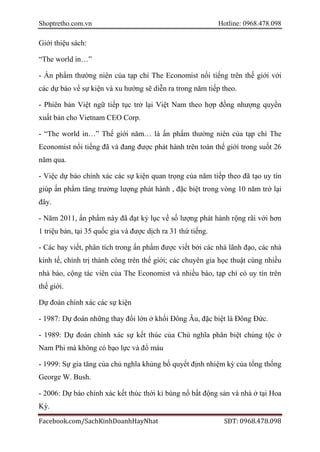 Shoptretho.com.vn Hotline: 0968.478.098
Facebook.com/SachKinhDoanhHayNhat SĐT: 0968.478.098
Giới thiệu sách:
“The world in…”
- Ấn phẩm thường niên của tạp chí The Economist nổi tiếng trên thế giới với
các dự báo về sự kiện và xu hướng sẽ diễn ra trong năm tiếp theo.
- Phiên bản Việt ngữ tiếp tục trở lại Việt Nam theo hợp đồng nhượng quyền
xuất bản cho Vietnam CEO Corp.
- “The world in…” Thế giới năm… là ấn phẩm thường niên của tạp chí The
Economist nổi tiếng đã và đang được phát hành trên toàn thế giới trong suốt 26
năm qua.
- Việc dự báo chính xác các sự kiện quan trọng của năm tiếp theo đã tạo uy tín
giúp ấn phẩm tăng trưởng lượng phát hành , đặc biệt trong vòng 10 năm trở lại
đây.
- Năm 2011, ấn phẩm này đã đạt kỷ lục về số lượng phát hành rộng rãi với hơn
1 triệu bản, tại 35 quốc gia và được dịch ra 31 thứ tiếng.
- Các bay viết, phân tích trong ấn phẩm được viết bởi các nhà lãnh đạo, các nhà
kinh tế, chính trị thành công trên thế giới; các chuyên gia học thuật cùng nhiều
nhà báo, cộng tác viên của The Economist và nhiều báo, tạp chí có uy tín trên
thế giới.
Dự đoán chính xác các sự kiện
- 1987: Dự đoán những thay đổi lớn ở khối Đông Âu, đặc biệt là Đông Đức.
- 1989: Dự đoán chính xác sự kết thúc của Chủ nghĩa phân biệt chủng tộc ở
Nam Phi mà không có bạo lực và đổ máu
- 1999: Sự gia tăng của chủ nghĩa khủng bố quyết định nhiệm kỳ của tổng thống
George W. Bush.
- 2006: Dự báo chính xác kết thúc thời kì bùng nổ bất động sản và nhà ở tại Hoa
Kỳ.
 