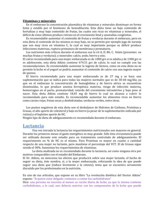 Vitaminas y minerales
   En el embarazo la concentración plasmática de vitaminas y minerales disminuye en forma
lenta y estable por el fenómeno de hemodilución. Esta dieta tiene un bajo contenido de
hortalizas y muy bajo contenido de frutas, las cuales son ricas en vitaminas y minerales, el
déficit de estos últimos produce retraso en el crecimiento fetal y anomalías congénitas.
   Es recomendable aumentar el contenido de frutas y verduras durante el embarazo, pero en
esta dieta el contenido de los mismos es muy bajo, no se permite por ejemplo jugo de naranja
que son muy ricos en vitamina C, la cual es muy importante porque su déficit produce
infecciones maternas, ruptura prematura de membrana y prematurez.
   Los nutrientes más críticos durante el embarazo son la vit A, D, B6, C, folato (presentes en
muchas frutas y verduras); y minerales: calcio, yodo, hierro y zinc.
El calcio recomendado para una mujer embarazada es de 1000 grs si es adulta y de 1300 grs si
es adolescente, esta dieta Atkins contiene 674.51 grs de calcio, lo cual no cumple con las
recomendaciones. Es recomendable aumentar la ingesta de lácteos, como en esta dieta no se
permite la leche ni el yogurt se podría aumentar el contenido de calcio con una ingesta mayor
de quesos.
   El hierro recomendado para una mujer embarazada es de 27 mg y se hace una
suplementación que se indica para todas las mujeres normales que es de 30-60 mg/día; ya
que en el embarazo la concentración de hemoglobina y de hierro sérico se encuentran
disminuidas, lo que produce anemia ferropénica materna, riesgo de infección materna,
hemorragias en el parto, prematuridad, retardo del crecimiento intrauterino y bajo peso al
nacer. Esta dieta Atkins contiene 18,45 mg de hierro lo cual no alcanza a cubrir lo
recomendado para este estadio. Es recomendable aumentar los alimentos ricos en hierro
como carnes rojas, frutas secas y deshidratadas, verduras verdes, entre otras.

  Los puntos negativos de esta dieta son el desbalance de Hidratos de Carbono, Proteínas y
Grasas, el alto aporte de colesterol y bajo en hierro (a pesar de la suplementación indicada por
rutina) y el bajísimo aporte de HC.
Ningún tipo de dieta de adelgazamiento es recomendada durante el embarazo.

Lactancia
        Una vez iniciada la lactancia los requerimientos nutricionales son mayores en general.
Durante los primeros meses el gasto energético es muy grande. Sólo ésta circunstancia puede
ser utilizada durante este estadio para un tratamiento controlado de adelgazamiento. El
requerimiento en % de HC es el mismo. Para Proteínas es mayor en cuanto a cantidad
respecto de una mujer no lactante, pero mantiene el porcentaje del VCT. El de Grasas sigue
siendo el 30%. Aumentan los requerimientos de vitaminas.
        La dieta analizada no es recomendada durante la lactancia, así como ninguna otra por
motivos comparables con el estadio del Embarazo.
El Dr. Atkins, no menciona los efectos que producirá sobre una mujer lactante, el hecho de
seguir su dieta, éste nombra, sí, a la mujer embarazada, reforzando la idea de que puede
seguir una dieta que (induce levemente a la cetosis), tema que se encuentra seriamente
discutido por los profesionales en la nutrición.

En uno de sus artículos, que expone en su libro “La revolución dietética del Doctor Atkins”
expone: “Si quiere estar delgado: comience a contar los carbohidratos”
Dice: una persona no necesita al menos su ración diaria de leche, ya que la misma contiene
carbohidratos, a lo cual, uno debería nutrirse con los componentes de la leche que puede
 