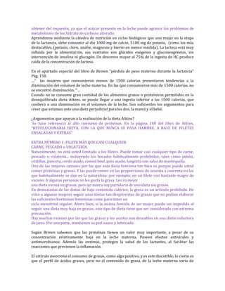 obtener del requesón, ya que el azúcar presente en la leche puede agravar los problemas de
metabolismo de los hidrato de carbono alterado.
Aprendimos mediante la cátedra de nutrición en ciclos biológicos que una mujer en la etapa
de la lactancia, debe consumir al día 1000 mg de calcio, 5100 mg de potasio, (como los más
destacables, (potasio, cloro, azufre, magnesio y hierro en menor medida). La lactosa está muy
influida por la alimentación, sus sustratos son glúcidos exógenos y gluconeogénesis, sin
intervención de insulina ni glucagón. Un descenso mayor al 75% de la ingesta de HC produce
caída de la concentración de lactosa.

En el apartado especial del libro de Brown “pérdida de peso materno durante la lactancia”
Pág. 158.
…” las mujeres que consumieron menos de 1500 calorías presentaron tendencias a la
disminución del volumen de leche materna. En las que consumieron más de 1500 calorías, no
se encontró disminución. “…
Cuando no se consume gran cantidad de los alimentos grasos o proteínicos permitidos en la
desequilibrada dieta Atkins, se puede llegar a una ingesta inferior a las 1500 calorías, que
conlleva a una disminución en el volumen de la leche. Son suficientes los argumentos para
creer que estamos ante una dieta perjudicial para los dos, la mamá y el bebé.

¿Argumentos que apoyan a la realización de la dieta Atkins?
 Se hace referencia al alto consumo de proteínas. En la página 180 del libro de Atkins.
“REVOLUCIONARIA DIETA, CON LA QUE NUNCA SE PASA HAMBRE, A BASE DE FILETES
ENSALADAS Y EXTRAS”

EXTRA NÚMERO 1: FILETE MÁS QUE CASI CUALQUIER
CARNE, PESCADO o VOLATERÍA.
Naturalmente, no está usted limitado a los filetes. Puede tomar casi cualquier tipo de carne,
pescado o volatería... incluyendo los bocados habitualmente prohibidos, tales como jamón,
costillas, panceta, cerdo asado, comed beef, pato asado, langosta con salsa de mantequilla.
Una de las mejores razones por las que esta dieta funciona tan bien es porque puede usted
comer proteínas y grasas. Y las puede comer en las proporciones de sesenta a cuarenta en las
que habitualmente se dan en la naturaleza: por ejemplo, en un filete con bastante magro de
vacuno. A algunas personas no les gusta la grasa. Les va mejor
una dieta escasa en grasas, pero yo nunca soy partidario de una dieta sin grasas.
En demasiadas de las dietas de bajo contenido calórico, la grasa es un artículo prohibido. He
visto a algunas mujeres seguir unas dietas tan desprovistas de grasas que no podían elaborar
las suficientes hormonas femeninas como para tener un
ciclo menstrual regular. Ahora bien, si la misma función de ser mujer puede ser impedida al
seguir una dieta muy baja en grasas, este tipo de dieta tiene que ser considerado con extrema
precaución.
Hay muchas razones por las que las grasas y los aceites son deseables en una dieta reductora
de peso. Por una parte, mantienen su piel suave y lubricada.

Según Brown sabemos que las proteínas tienen un valor muy importante, a pesar de su
concentración relativamente baja en la leche materna. Poseen efectos antivirales y
antimicrobianos. Además las enzimas, protegen la salud de los lactantes, al facilitar las
reacciones que previenen la inflamación.

El artículo menciona el consumo de grasas, como algo positivo, y es esto discutible, lo cierto es
que el perfil de ácidos grasos, pero no el contenido de grasa, de la leche materna varía de
 