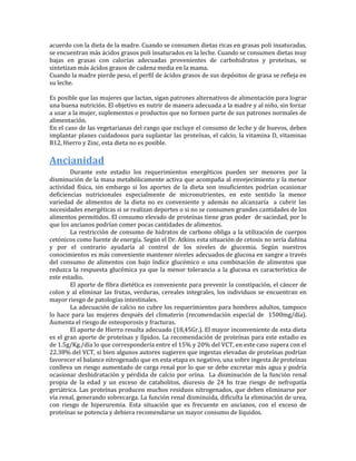 acuerdo con la dieta de la madre. Cuando se consumen dietas ricas en grasas poli insaturadas,
se encuentran más ácidos grasos poli insaturados en la leche. Cuando se consumen dietas muy
bajas en grasas con calorías adecuadas provenientes de carbohidratos y proteínas, se
sintetizan más ácidos grasos de cadena media en la mama.
Cuando la madre pierde peso, el perfil de ácidos grasos de sus depósitos de grasa se refleja en
su leche.

Es posible que las mujeres que lactan, sigan patrones alternativos de alimentación para lograr
una buena nutrición. El objetivo es nutrir de manera adecuada a la madre y al niño, sin forzar
a usar a la mujer, suplementos o productos que no formen parte de sus patrones normales de
alimentación.
En el caso de las vegetarianas del rango que excluye el consumo de leche y de huevos, deben
implantar planes cuidadosos para suplantar las proteínas, el calcio, la vitamina D, vitaminas
B12, Hierro y Zinc, esta dieta no es posible.

Ancianidad
        Durante este estadio los requerimientos energéticos pueden ser menores por la
disminución de la masa metabólicamente activa que acompaña al envejecimiento y la menor
actividad física, sin embargo si los aportes de la dieta son insuficientes podrían ocasionar
deficiencias nutricionales especialmente de micronutrientes, en este sentido la menor
variedad de alimentos de la dieta no es conveniente y además no alcanzaría a cubrir las
necesidades energéticas si se realizan deportes o si no se consumen grandes cantidades de los
alimentos permitidos. El consumo elevado de proteínas tiene gran poder de saciedad, por lo
que los ancianos podrían comer pocas cantidades de alimentos.
        La restricción de consumo de hidratos de carbono obliga a la utilización de cuerpos
cetónicos como fuente de energía. Según el Dr. Atkins esta situación de cetosis no sería dañina
y por el contrario ayudaría al control de los niveles de glucemia. Según nuestros
conocimientos es más conveniente mantener niveles adecuados de glucosa en sangre a través
del consumo de alimentos con bajo índice glucémico o una combinación de alimentos que
reduzca la respuesta glucémica ya que la menor tolerancia a la glucosa es característica de
este estadio.
        El aporte de fibra dietética es conveniente para prevenir la constipación, el cáncer de
colon y al eliminar las frutas, verduras, cereales integrales, los individuos se encuentran en
mayor riesgo de patologías intestinales.
        La adecuación de calcio no cubre los requerimientos para hombres adultos, tampoco
lo hace para las mujeres después del climaterio (recomendación especial de 1500mg/día).
Aumenta el riesgo de osteoporosis y fracturas.
        El aporte de Hierro resulta adecuado (18,45Gr.). El mayor inconveniente de esta dieta
es el gran aporte de proteínas y lípidos. La recomendación de proteínas para este estadio es
de 1.5g/Kg./día lo que correspondería entre el 15% y 20% del VCT, en este caso supera con el
22.38% del VCT, si bien algunos autores sugieren que ingestas elevadas de proteínas podrían
favorecer el balance nitrogenado que en esta etapa es negativo, una sobre ingesta de proteínas
conlleva un riesgo aumentado de carga renal por lo que se debe excretar más agua y podría
ocasionar deshidratación y pérdida de calcio por orina. La disminución de la función renal
propia de la edad y un exceso de catabolitos, diuresis de 24 hs trae riesgo de nefropatía
geriátrica. Las proteínas producen muchos residuos nitrogenados, que deben eliminarse por
vía renal, generando sobrecarga. La función renal disminuida, dificulta la eliminación de urea,
con riesgo de hiperuremia. Esta situación que es frecuente en ancianos, con el exceso de
proteínas se potencia y debiera recomendarse un mayor consumo de líquidos.
 