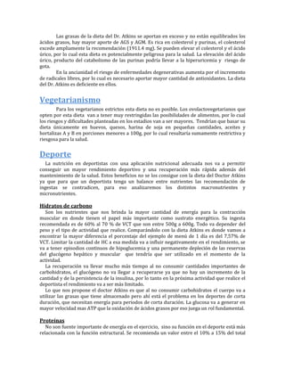 Las grasas de la dieta del Dr. Atkins se aportan en exceso y no están equilibrados los
ácidos grasos, hay mayor aporte de AGS y AGM. Es rica en colesterol y purinas, el colesterol
excede ampliamente la recomendación (1911.4 mg). Se pueden elevar el colesterol y el ácido
úrico, por lo cual esta dieta es potencialmente peligrosa para la salud. La elevación del ácido
úrico, producto del catabolismo de las purinas podría llevar a la hiperuricemia y riesgo de
gota.
        En la ancianidad el riesgo de enfermedades degenerativas aumenta por el incremento
de radicales libres, por lo cual es necesario aportar mayor cantidad de antioxidantes. La dieta
del Dr. Atkins es deficiente en ellos.


Vegetarianismo
        Para los vegetarianos estrictos esta dieta no es posible. Los ovolactovegetarianos que
opten por esta dieta van a tener muy restringidas las posibilidades de alimentos, por lo cual
los riesgos y dificultades planteadas en los estadios van a ser mayores. Tendrían que basar su
dieta únicamente en huevos, quesos, harina de soja en pequeñas cantidades, aceites y
hortalizas A y B en porciones menores a 100g, por lo cual resultaría sumamente restrictiva y
riesgosa para la salud.


Deporte
   La nutrición en deportistas con una aplicación nutricional adecuada nos va a permitir
conseguir un mayor rendimiento deportivo y una recuperación más rápida además del
mantenimiento de la salud. Estos beneficios no se los consigue con la dieta del Doctor Atkins
ya que para que un deportista tenga un balance entre nutrientes las recomendación de
ingestas se contradicen, para eso analizaremos los distintos macronutrientes y
micronutrientes.

Hidratos de carbono
   Son los nutrientes que nos brinda la mayor cantidad de energía para la contracción
muscular en donde tienen el papel más importante como sustrato energético. Su ingesta
recomendada es de 60% al 70 % de VCT que son entre 500g a 600g. Todo va depender del
peso y el tipo de actividad que realice. Comparándolo con la dieta Atkins es donde vamos a
encontrar la mayor diferencia el porcentaje del ejemplo de menú de 1 día es del 7,57% de
VCT. Limitar la cantidad de HC a esa medida va a influir negativamente en el rendimiento, se
va a tener episodios continuos de hipoglucemia y una permanente depleción de las reservas
del glucógeno hepático y muscular que tendría que ser utilizado en el momento de la
actividad.
   La recuperación va llevar mucho más tiempo al no consumir cantidades importantes de
carbohidratos, el glucógeno no va llegar a recuperarse ya que no hay un incremento de la
cantidad y de la persistencia de la insulina, por lo tanto en la próxima actividad que realice el
deportista el rendimiento va a ser más limitado.
   Lo que nos propone el doctor Atkins es que al no consumir carbohidratos el cuerpo va a
utilizar las grasas que tiene almacenado pero ahí está el problema en los deportes de corta
duración, que necesitan energía para periodos de corta duración. La glucosa va a generar en
mayor velocidad mas ATP que la oxidación de ácidos grasos por eso juega un rol fundamental.

Proteínas
   No son fuente importante de energía en el ejercicio, sino su función en el deporte está más
relacionada con la función estructural. Se recomienda un valor entre el 10% a 15% del total
 