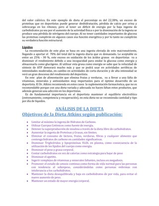 del valor calórico. En este ejemplo de dieta el porcentaje es del 22,38%, un exceso de
proteínas que en deportistas puede generar deshidratación, pérdida de calcio por orina y
sobrecarga en los riñones; pero al tener un déficit de energía por la baja ingesta de
carbohidratos ya sea por el aumento de la actividad física o por la disminución de la ingesta se
produce una pérdida de nitrógeno del cuerpo. Al no tener cantidades importantes de glucosa
las proteínas cumplirán en algunos casos esa función energética y por lo tanto no cumplirán
su verdadera función estructural.

Lípidos
   La recomendación de este plan se basa en una ingesta elevada de este macronutriente,
llegando a aportar el 70% del total del la ingesta diaria que es demasiado. Lo aceptable es
entre un 25% - 30 %, este exceso en oxidación de los ácidos grasos en deportistas va a
disminuir el rendimiento debido a una incapacidad para oxidar la glucosa como energía y
almacenarla como glucógeno. Al utilizar esta grasa como energía se sabe que la velocidad de
síntesis de ATP demorará mucho más y que se podrá usar en actividades aeróbicas de
intensidades moderadas, en cambio en actividades de corta duración y de alta intensidad se
verá un gran descenso del rendimiento del deportista.
   En este plan de alimentación que elimina frutas y verduras, va a llevar a una falta de
vitaminas, minerales y antioxidantes muy importantes para el óptimo desarrollo de un
deportista. El Dr. Atkins recomienda en estos casos la suplementación farmacéutica, que no es
recomendable porque con una dieta variada y adecuada no hacen faltan estos productos, que
además generan una adicción en los deportistas.
   Es de fundamental importancia en el deportista mantener el equilibrio electrolítico
(entrenamiento, competencia y recuperación), en esta dieta no se recomienda cantidad y tipo
por día de líquidos.

                ANÁLISIS DE LA DIETA
Objetivos de la Dieta Atkins según publicación:
       Limitar al máximo la ingesta de Hidratos de Carbono.
       Utilizar Cuerpos Cetónicos como fuente de energía.
       Detener la superproducción de insulina a través de la dieta libre de carbohidratos.
       Aumentar la ingesta de Proteínas y Grasas, sin límites.
       Eliminar el consumo de lácteos, frutas, verduras, fibras y cualquier alimento que
       contenga hidratos de carbono en cantidades significativas.
       Disminuir Triglicéridos y lipoproteínas VLDL en plasma, como consecuencia de la
       utilización de los lípidos del cuerpo como energía.
       Disminuir el peso y grasa corporal.
       Contar carbohidratos en vez de calorías como estrategia para bajar de peso
       Disminuir el apetito.
       Ingerir complejos de vitaminas y minerales faltantes, incluso en megadosis.
       Promover el estado de cetosis continuo como forma de vida normal para las personas
       con tendencia al sobrepeso, considerándolas como personas enfermas con
       intolerancia a los carbohidratos.
       Mantener la dieta desequilibrada y baja en carbohidratos de por vida, para evitar el
       nuevo aumento de peso.
       Mantener un estado de mayor energía corporal.
 