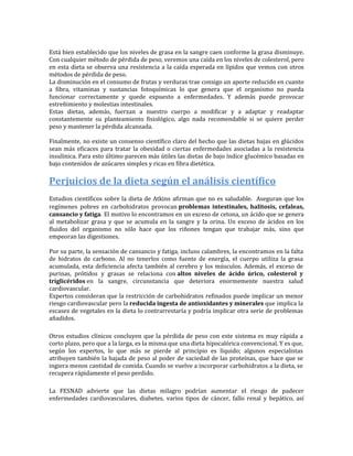 Está bien establecido que los niveles de grasa en la sangre caen conforme la grasa disminuye.
Con cualquier método de pérdida de peso, veremos una caída en los niveles de colesterol, pero
en esta dieta se observa una resistencia a la caída esperada en lípidos que vemos con otros
métodos de pérdida de peso.
La disminución en el consumo de frutas y verduras trae consigo un aporte reducido en cuanto
a fibra, vitaminas y sustancias fotoquímicas lo que genera que el organismo no pueda
funcionar correctamente y quede expuesto a enfermedades. Y además puede provocar
estreñimiento y molestias intestinales.
Estas dietas, además, fuerzan a nuestro cuerpo a modificar y a adaptar y readaptar
constantemente su planteamiento fisiológico, algo nada recomendable si se quiere perder
peso y mantener la pérdida alcanzada.

Finalmente, no existe un consenso científico claro del hecho que las dietas bajas en glúcidos
sean más eficaces para tratar la obesidad o ciertas enfermedades asociadas a la resistencia
insulínica. Para esto último parecen más útiles las dietas de bajo índice glucémico basadas en
bajo contenidos de azúcares simples y ricas en fibra dietética.

Perjuicios de la dieta según el análisis científico
Estudios científicos sobre la dieta de Atkins afirman que no es saludable. Aseguran que los
regímenes pobres en carbohidratos provocan problemas intestinales, halitosis, cefaleas,
cansancio y fatiga. El motivo lo encontramos en un exceso de cetona, un ácido que se genera
al metabolizar grasa y que se acumula en la sangre y la orina. Un exceso de ácidos en los
fluidos del organismo no sólo hace que los riñones tengan que trabajar más, sino que
empeoran las digestiones.

Por su parte, la sensación de cansancio y fatiga, incluso calambres, la encontramos en la falta
de hidratos de carbono. Al no tenerlos como fuente de energía, el cuerpo utiliza la grasa
acumulada, esta deficiencia afecta también al cerebro y los músculos. Además, el exceso de
purinas, prótidos y grasas se relaciona con altos niveles de ácido úrico, colesterol y
triglicéridos en la sangre, circunstancia que deteriora enormemente nuestra salud
cardiovascular.
Expertos consideran que la restricción de carbohidratos refinados puede implicar un menor
riesgo cardiovascular pero la reducida ingesta de antioxidantes y minerales que implica la
escasez de vegetales en la dieta lo contrarrestaría y podría implicar otra serie de problemas
añadidos.

Otros estudios clínicos concluyen que la pérdida de peso con este sistema es muy rápida a
corto plazo, pero que a la larga, es la misma que una dieta hipocalórica convencional. Y es que,
según los expertos, lo que más se pierde al principio es líquido; algunos especialistas
atribuyen también la bajada de peso al poder de saciedad de las proteínas, que hace que se
ingiera menos cantidad de comida. Cuando se vuelve a incorporar carbohidratos a la dieta, se
recupera rápidamente el peso perdido.

La FESNAD advierte que las dietas milagro podrían aumentar el riesgo de padecer
enfermedades cardiovasculares, diabetes, varios tipos de cáncer, fallo renal y hepático, así
 