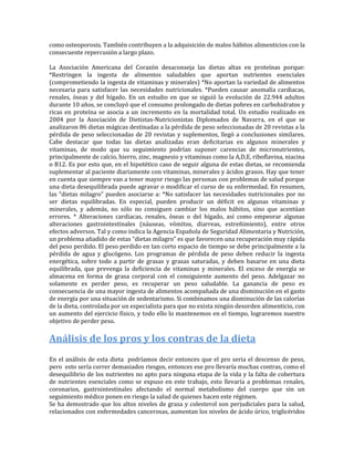 como osteoporosis. También contribuyen a la adquisición de malos hábitos alimenticios con la
consecuente repercusión a largo plazo.

La Asociación Americana del Corazón desaconseja las dietas altas en proteínas porque:
*Restringen la ingesta de alimentos saludables que aportan nutrientes esenciales
(comprometiendo la ingesta de vitaminas y minerales) *No aportan la variedad de alimentos
necesaria para satisfacer las necesidades nutricionales. *Pueden causar anomalía cardiacas,
renales, óseas y del hígado. En un estudio en que se siguió la evolución de 22.944 adultos
durante 10 años, se concluyó que el consumo prolongado de dietas pobres en carbohidratos y
ricas en proteína se asocia a un incremento en la mortalidad total. Un estudio realizado en
2004 por la Asociación de Dietistas-Nutricionistas Diplomados de Navarra, en el que se
analizaron 86 dietas mágicas destinadas a la pérdida de peso seleccionadas de 20 revistas a la
pérdida de peso seleccionadas de 20 revistas y suplementos, llegó a conclusiones similares.
Cabe destacar que todas las dietas analizadas eran deficitarias en algunos minerales y
vitaminas, de modo que su seguimiento podrían suponer carencias de micronutrientes,
principalmente de calcio, hierro, zinc, magnesio y vitaminas como la A,D,E, riboflavina, niacina
o B12. Es por esto que, en el hipotético caso de seguir alguna de estas dietas, se recomienda
suplementar al paciente diariamente con vitaminas, minerales y ácidos grasos. Hay que tener
en cuenta que siempre van a tener mayor riesgo las personas con problemas de salud porque
una dieta desequilibrada puede agravar o modificar el curso de su enfermedad. En resumen,
las “dietas milagro” pueden asociarse a: *No satisfacer las necesidades nutricionales por no
ser dietas equilibradas. En especial, pueden producir un déficit en algunas vitaminas y
minerales, y además, no sólo no consiguen cambiar los malos hábitos, sino que acentúan
errores. * Alteraciones cardiacas, renales, óseas o del hígado, así como empeorar algunas
alteraciones gastrointestinales (náuseas, vómitos, diarreas, estreñimiento), entre otros
efectos adversos. Tal y como indica la Agencia Española de Seguridad Alimentaria y Nutrición,
un problema añadido de estas “dietas milagro” es que favorecen una recuperación muy rápida
del peso perdido. El peso perdido en tan corto espacio de tiempo se debe principalmente a la
pérdida de agua y glucógeno. Los programas de pérdida de peso deben reducir la ingesta
energética, sobre todo a partir de grasas y grasas saturadas, y deben basarse en una dieta
equilibrada, que prevenga la deficiencia de vitaminas y minerales. El exceso de energía se
almacena en forma de grasa corporal con el consiguiente aumento del peso. Adelgazar no
solamente es perder peso, es recuperar un peso saludable. La ganancia de peso es
consecuencia de una mayor ingesta de alimentos acompañada de una disminución en el gasto
de energía por una situación de sedentarismo. Si combinamos una disminución de las calorías
de la dieta, controlada por un especialista para que no exista ningún desorden alimenticio, con
un aumento del ejercicio físico, y todo ello lo mantenemos en el tiempo, lograremos nuestro
objetivo de perder peso.

Análisis de los pros y los contras de la dieta
En el análisis de esta dieta podríamos decir entonces que el pro seria el descenso de peso,
pero esto sería correr demasiados riesgos, entonces ese pro llevaría muchas contras, como el
desequilibrio de los nutrientes no apto para ninguna etapa de la vida y la falta de cobertura
de nutrientes esenciales como se expuso en este trabajo, esto llevaría a problemas renales,
coronarios, gastrointestinales afectando el normal metabolismo del cuerpo que sin un
seguimiento médico ponen en riesgo la salud de quienes hacen este régimen.
Se ha demostrado que los altos niveles de grasa y colesterol son perjudiciales para la salud,
relacionados con enfermedades cancerosas, aumentan los niveles de ácido úrico, triglicéridos
 