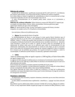 Hidratos de carbono
   La dieta de los adolescentes equilibrada recomienda del 55 a 60 % del V.C.T a los Hidratos
de Carbono. Induciéndose la incorporación de fibra e hidratos de carbono complejos.
En la dieta Atkins se limita la ingestión de carbohidratos, es decir se caracteriza por un bajo
contenido de glúcidos. En este caso el porcentaje es de 7,57 %
   Si estas recomendaciones no se cumplen podrá haber retraso en el crecimiento y
maduración.
Hidratos de carbono refinados: Deben limitarse a menos del 10% del V.C.T aspecto que
se cumple en la dieta Atkins: Azúcar, dulces, mermeladas. Gaseosas, golosinas, jugos
industriales, helados de agua están restringidos.
Fibra: El aporte de fibra es bajo al estar restringido el consumo de frutas y cereales
integrales, no cumple con los 25 a 35 g diarios recomendados.

  Los nutrientes críticos en la adolescencia son:

        Hierro Recomendación diaria: 8 mg/día
  La biodisponibilidad de Hierro es alta porque la carne aporta Hierro hemínico que el
organismo absorbe en un 20 a 30 % y los inhibidores de la absorción del hierro como son los
oxalatos , fitatos y la fibra que pueden estar presentes en el propio alimento o en otros que
acompañen al alimento fuente de Fe están reducidos al ser una dieta restrictiva en alimentos
como hortalizas y frutas por lo tanto el l aporte de hierro cubre las necesidades de un
adolescente de ambos sexos pero no es suficiente para cubrir la recomendación de una
adolescente embarazada, este micronutriente es crucial en esta etapa, ya que es necesario
para el alto índice de crecimiento lineal, aumento de volumen sanguíneo y para el comienzo
de la menarca por las pérdidas que produce. Si el aporte de hierro no alcanza a cubrir lo
recomendado, su deficiencia puede afectar a la atención y aptitudes intelectuales.

       Calcio
 Calcio en adolescentes debe ser igual o superior a 1300 mg/día y el Calcio lácteo debe
ser igual o mayor al 70
La ingesta de Calcio durante la adolescencia es crucial para el crecimiento y desarrollo físico.
La IDR de calcio es de 1300 mg. La dieta Atkins no alcanza la recomendación por lo cual no es
adecuada para este estadio.
El incremento de proteínas en la dieta aumenta la pérdida de Ca por orina.
Además el Ca de los vegetales de hoja (alimentos aceptados en la 2º etapa de la dieta Atkins)
al estar acompañado de ácido oxálico tiene menor biodisponibilidad.
Una ingesta adecuada de Calcio entre la edad de la menarca y el final de la adolescencia
condiciona una mayor densidad mineral ósea, y por lo tanto disminuye el riesgo de incidencia
de osteoporosis en el futuro.

Vitaminas y minerales
   El adolescente está creciendo y requiere vitaminas y minerales que en una dieta restrictiva
no va a encontrar.
   La dieta Atkins recomienda tomar suplementos vitamínicos y agregar una dosis extra de
calcio.
Recordemos que los adolescentes deben consumir el doble de Ca, Fe, Zn, y Mg que los adultos.
El Cinc, es muy importante debido al papel que juega en la síntesis de ARN, proteínas y como
 