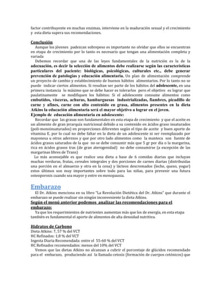 factor contribuyente en muchas enzimas, interviene en la maduración sexual y el crecimiento
y esta dieta supera sus recomendaciones.

Conclusión
  Aunque los jóvenes padezcan sobrepeso es importante no olvidar que ellos se encuentran
en etapa de crecimiento por lo tanto es necesario que tengan una alimentación completa y
variada
  Debemos recordar que una de las leyes fundamentales de la nutrición es la de la
adecuación, es decir la selección de alimentos debe realizarse según las características
particulares del paciente: biológicas, psicológicas, culturales etc., debe generar
prevención de patologías y educación alimentaria. Un plan de alimentación comprende
un proyecto de cambio y establecimiento de buenos hábitos alimentarios. Por lo tanto no se
puede indicar ciertos alimentos. Si resultan ser parte de los hábitos del adolescente, en una
primera instancia lo máximo que se debe hacer es tolerarlos pero el objetivo es lograr que
paulatinamente se modifiquen los hábitos: Si el adolescente consume alimentos como
embutidos, vísceras, achuras, hamburguesas industrializadas, fiambres, picadillo de
carne y afines, carne con alto contenido en grasa, alimentos presentes en la dieta
Atkins la educación alimentaria será el mayor objetivo a lograr en el joven.
Ejemplo de educación alimentaria en adolescente:
   Recordar que las grasas son fundamentales en esta etapa de crecimiento y que el aceite es
un alimento de gran jerarquía nutricional debido a su contenido en ácidos graso insaturados
(poli-monoinsaturados) en proporciones diferentes según el tipo de aceite y buen aporte de
vitamina E. por lo cual no debe faltar en la dieta de un adolescente ni ser reemplazado por
mayonesa u otros aderezos y que por otro lado alimentos como la manteca son fuente de
ácidos grasos saturados de la que no se debe consumir más que 5 gr por día o la margarina,
rica en ácidos grasos tras (de gran aterogenidad) no debe consumirse (a excepción de las
margarinas libres de Trans)
  Lo más aconsejable es que realice una dieta a base de 6 comidas diarias que incluyan
muchas verduras, frutas, cereales integrales y dos porciones de carnes diarias (distribuidas
una porción en el almuerzo y otra en la cena) y lácteos descremados (leche, queso, yogur)
estos últimos son muy importantes sobre todo para las niñas, para prevenir una futura
osteoporosis cuando sea mayor y entre en menopausia.


Embarazo
  El Dr. Atkins menciona en su libro “La Revolución Dietética del Dr. Atkins” que durante el
embarazo se puede realizar sin ningún inconveniente la dieta Atkins.
Según el menú anterior podemos analizar las recomendaciones para el
embarazo:
  Ya que los requerimientos de nutrientes aumentan más que los de energía, en esta etapa
también es fundamental el aporte de alimentos de alta densidad nutritiva.

Hidratos de Carbono
Dieta Atkins: 7, 57 % del VCT
HC Refinados: 1,8 % del VCT
Ingesta Diaria Recomendada: entre el 55-60 % del VCT
HC Refinados recomendados: menos del 10% del VCT
  Vemos que las dietas Atkins no alcanzan a cubrir el porcentaje de glúcidos recomendado
para el embarazo, produciendo así la llamada cetosis (formación de cuerpos cetónicos) que
 