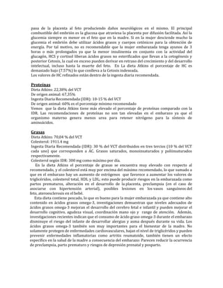pasa de la placenta al feto produciendo daños neurológicos en el mismo. El principal
combustible del embrión es la glucosa que atraviesa la placenta por difusión facilitada. Así la
glucemia siempre es menor en el feto que en la madre. Si en la mujer desciende mucho la
glucemia el embrión debe utilizar ácidos grasos y cuerpos cetónicos para la obtención de
energía. Por tal motivo, no es recomendable que la mujer embarazada tenga ayunos de 3
horas o más prolongados ya que la menor insulinemia en conjunto con la actividad del
glucagón, HCS y cortisol liberan ácidos grasos no esterificados que llevan a la cetogénesis y
posterior Cetosis, la cual en exceso pueden derivar en retraso del crecimiento y del desarrollo
intelectual, incluso hasta la muerte del feto. En La dieta Atkins el porcentaje de HC es
demasiado bajo (7.57%) lo que conlleva a la Cetosis indeseada.
Los valores de HC refinados están dentro de la ingesta diaria recomendada.

Proteínas
Dieta Atkins: 22,38% del VCT
De origen animal: 67,35%
Ingesta Diaria Recomendada (IDR): 10-15 % del VCT
De origen animal: 60% es el porcentaje mínimo recomendado
Vemos que la dieta Atkins tiene más elevado el porcentaje de proteínas comparado con la
IDR. Las recomendaciones de proteínas no son tan elevadas en el embarazo ya que el
organismo materno genera menos urea para retener nitrógeno para la síntesis de
aminoácidos.

Grasas
 Dieta Atkins: 70,04 % del VCT
 Colesterol: 1911.4 mg
 Ingesta Diaria Recomendada (IDR): 30 % del VCT distribuidos en tres tercios (10 % del VCT
 cada uno) que corresponden a AC. Grasos saturados, monoinsaturados y poliinsaturados
 respectivamente.
 Colesterol según IDR: 300 mg como máximo por día.
    En la dieta Atkins el porcentaje de grasas se encuentra muy elevado con respecto al
recomendado, y el colesterol está muy por encima del máximo recomendado, lo que sumado a
que en el embarazo hay un aumento de estrógenos que favorece a aumentar los valores de
triglicéridos, colesterol total, HDL y LDL; esto puede producir riesgos en la embarazada como
partos prematuros, alteración en el desarrollo de la placenta, preclampsia (en el caso de
asociarse con hipertensión arterial), posibles lesiones en los vasos sanguíneos del
feto, ateroesclerosis en el bebé.
   Esta dieta contiene pescado, lo que es bueno para la mujer embarazada ya que contiene alto
contenido en ácidos grasos omega-3, investigaciones demuestran que niveles adecuados de
ácidos grasos omega-3 mejoran el desarrollo del cerebro fetal e infantil y pueden mejorar el
desarrollo cognitivo, agudeza visual, coordinación mano ojo y rango de atención. Además,
investigaciones recientes indican que el consumo de ácido graso omega-3 durante el embarazo
disminuye el riesgo del infante de desarrollar alergias y asma después durante su vida. Los
ácidos grasos omega-3 también son muy importantes para el bienestar de la madre. No
solamente protegen de enfermedades cardiovasculares, bajan el nivel de triglicéridos y pueden
prevenir enfermedades inflamatorias como artritis reumatoide, también tienen un efecto
específico en la salud de la madre a consecuencia del embarazo: Parecen reducir la ocurrencia
de preclampsia, parto prematuro y riesgos de depresión prenatal y posparto.
 
