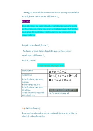As regras paraadicionar números inteiros e as propriedades
da adição em Z continuam válidas em Q.
Recorda
Paraadicionar ousubtrair números representados naforma
de fracção começa-se por representa-los através de fracções
com igual denominador e adicionam-se ousubtraem-seos
numeradores.
Propriedadesda adição em Q
Todas as propriedades daadição que conheces em Z
continuam válidas em Q.
Assim, tem-se:
Propriedades da adição em Q
Comutativa
abba 
Associativa    cbacba 
Existênciade elemento
neutro.
0-elemento neutro.
aaa  00
Existênciade elemento
simétrico
Todo o número racional
tem simétrico.
(-a é o simétrico de a)
2.4.Subtração em Q
Parasubtrair dois númerosracionais adiciona-se ao aditivo o
simétrico do subtractivo.
 