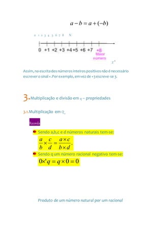 )( baba 
0 1 2 3 4 5 6 7 8 N
Z 
Assim, na escritados números inteiros positivos não é necessário
escrever o sinal+.Por exemplo, emvez de +3escreve-se 3.
3.Multiplicação e divisão em q – propriedades
3.1.Multiplicação em Q
Recorda
Sendo a,b,c e d números naturais tem-se:
.
db
ca
d
c
b
a



Sendo q um número racional negativo tem-se:
00'0  qq
Produto de um número natural por um racional
 