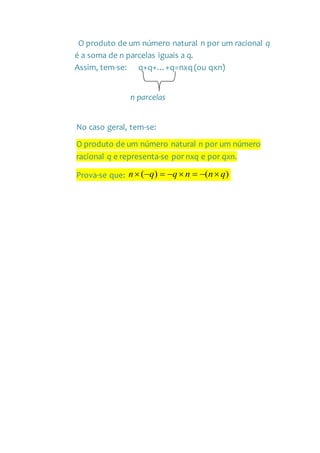 O produto de um número natural n por um racional q
é a soma de n parcelas iguais a q.
Assim, tem-se: q+q+…+q=nxq (ou qxn)
n parcelas
No caso geral, tem-se:
O produto de um número natural n por um número
racional q e representa-se por nxq e por qxn.
Prova-se que: )()( qnnqqn 
 