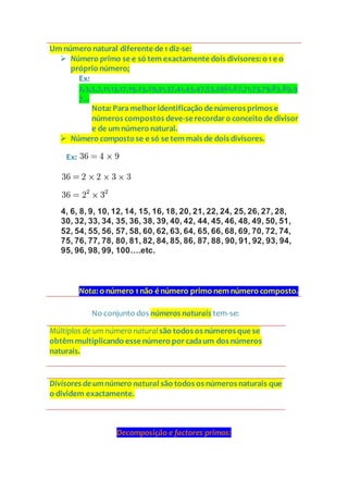 No conjunto dos números naturais tem-se:
Múltiplos de um número natural são todos os números que se
obtêm multiplicando esse número porcadaum dos números
naturais.
Divisores de umnúmero natural são todos os números naturais que
o dividem exactamente.
Decomposição e factores primos:
Um número natural diferente de 1 diz-se:
 Número primo se e só tem exactamente dois divisores: o 1 e o
próprio número;
Ex:
2,3,5,7,11,13,17,19,23,29,31,37,41,43,47,53,5961,67,71,73,79,83,89,9
7...
Nota: Para melhoridentificação de números primos e
números compostos deve-se recordaro conceito de divisor
e de um número natural.
 Número composto se e só se tem mais de dois divisores.
Ex:
4, 6, 8, 9, 10, 12, 14, 15, 16, 18, 20, 21, 22, 24, 25, 26, 27, 28,
30, 32, 33, 34, 35, 36, 38, 39, 40, 42, 44, 45, 46, 48, 49, 50, 51,
52, 54, 55, 56, 57, 58, 60, 62, 63, 64, 65, 66, 68, 69, 70, 72, 74,
75, 76, 77, 78, 80, 81, 82, 84, 85, 86, 87, 88, 90, 91, 92, 93, 94,
95, 96, 98, 99, 100….etc.
Nota: o número 1 não é número primo nem número composto.
 