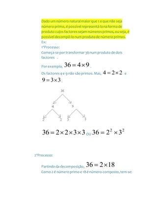 Dado um número naturalmaior que 1 e que não seja
número primo, é possívelrepresentá-lonaformade
produto cujos factores sejam números primos, ouseja, é
possíveldecompô-lo num produtode número primos.
Ex:
1ºProcesso:
Começa-se por transformar 36num produto de dois
factores .
Por exemplo, 9436  .
Os factores 4 e 9 não são primos. Mas, 224  e
339  .
332236  OU
22
3236 
2ºProcesso:
Partindo da decomposição, 18236 
Como 2 é número primo e 18é número composto, tem-se:
 