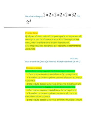 Daqui resultaque: 3222222  OU
5
2
Propriedade:
Qualquer número naturalcompostopode ser representado
como produto de números primos. Estadecomposição é
única, não considerando a ordem dos factores.
Estapropriedade é designada por Teorema fundamentalda
aritmética.
Máximo
divisor comum (m.d.c)e mínimo múltiplo comum(m.m.c)
Regras práticas:
1.Paradeterminar o m.d.c. de dois oumais números:
1º.Descompor os números dados em factores primos;
2º.Escolher os factores primos comuns elevados ao menor
expoente;
3º.O produto desses factores é o máximodivisor comum.
2.Paradeterminar o m.d.c. de dois oumais números:
1º.Decomporos númerosdados em factores primos;
2º.Escolher os factores primos comuns e não comuns
elevados maior expoente;
3º.O produto desses factores é o mínimo múltiplocomum.
 