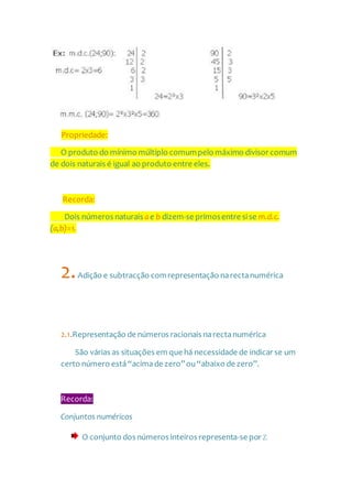 Propriedade:
O produto do mínimo múltiplo comumpelo máximo divisor comum
de dois naturais é igual ao produto entre eles.
Recorda:
Dois números naturais a e b dizem-se primosentre si se m.d.c.
(a,b)=1.
2.Adição e subtracção comrepresentação narectanumérica
2.1.Representação de números racionais narectanumérica
São várias as situações em que há necessidade de indicar se um
certo número está“acimade zero”ou“abaixo de zero”.
Recorda:
Conjuntos numéricos
O conjunto dos números inteiros representa-se por Z.
 