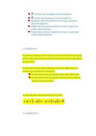 0 é menor que qualquer númeropositivo.
0é maior que qualquer número negativo.
Qualquer número positivo é maior que qualquer
número negativo.
Dados dois números positivos é maior o que tiver
maior valor absoluto.
Dados dois números negativos é maior o que tiver
menor valor absoluto.
2.2.Adição em Z
A soma de númeroscom o mesmo sinal é um número com igual
sinal e cujo valor absoluto é igual à somados valores absolutos
das parcelas.
A soma de números não simétricos com sinais diferentes é o
número que satisfaz as condições:
O seusinal é o da parcelade maior valor absoluto;
O seuvalor absoluto é igual à diferençados valores
absolutos das parcelas.
A soma de dois númerossimétricos é zero.
    0 aaaa
2.3.Adição em Q
 