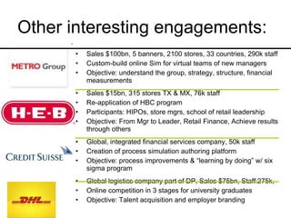 Other interesting engagements: Sales $100bn, 5 banners, 2100 stores, 33 countries, 290k staff Custom-build online Sim for virtual teams of new managers Objective: understand the group, strategy, structure, financial measurements Sales $15bn, 315 stores TX & MX, 76k staff Re-application of HBC program Participants: HIPOs, store mgrs, school of retail leadership Objective: From Mgr to Leader, Retail Finance, Achieve results through others Global, integrated financial services company, 50k staff Creation of process simulation authoring platform Objective: process improvements & “learning by doing” w/ six sigma program Global logistics company part of DP, Sales $75bn, Staff:275k,  Online competition in 3 stages for university graduates Objective: Talent acquisition and employer branding 