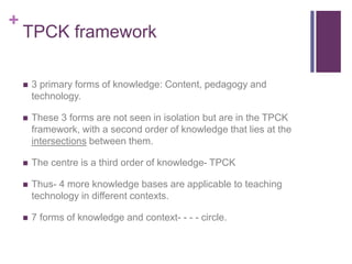 +
TPCK framework
 3 primary forms of knowledge: Content, pedagogy and
technology.
 These 3 forms are not seen in isolation but are in the TPCK
framework, with a second order of knowledge that lies at the
intersections between them.
 The centre is a third order of knowledge- TPCK
 Thus- 4 more knowledge bases are applicable to teaching
technology in different contexts.
 7 forms of knowledge and context- - - - circle.
 