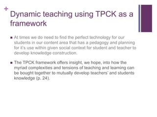 +
Dynamic teaching using TPCK as a
framework
 At times we do need to find the perfect technology for our
students in our content area that has a pedagogy and planning
for it’s use within given social context for student and teacher to
develop knowledge construction.
 The TPCK framework offers insight, we hope, into how the
myriad complexities and tensions of teaching and learning can
be bought together to mutually develop teachers’ and students
knowledge (p. 24).
 
