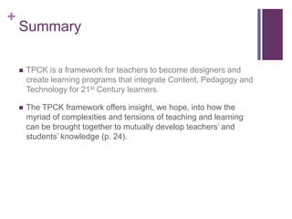 +
Summary
 TPCK is a framework for teachers to become designers and
create learning programs that integrate Content, Pedagogy and
Technology for 21st Century learners.
 The TPCK framework offers insight, we hope, into how the
myriad of complexities and tensions of teaching and learning
can be brought together to mutually develop teachers’ and
students’ knowledge (p. 24).
 