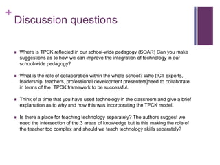 +
Discussion questions
 Where is TPCK reflected in our school-wide pedagogy (SOAR) Can you make
suggestions as to how we can improve the integration of technology in our
school-wide pedagogy?
 What is the role of collaboration within the whole school? Who [ICT experts,
leadership, teachers, professional development presenters]need to collaborate
in terms of the TPCK framework to be successful.
 Think of a time that you have used technology in the classroom and give a brief
explanation as to why and how this was incorporating the TPCK model.
 Is there a place for teaching technology separately? The authors suggest we
need the intersection of the 3 areas of knowledge but is this making the role of
the teacher too complex and should we teach technology skills separately?
 