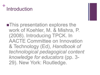+
Introduction
This presentation explores the
work of Koehler, M. & Mishra, P.
(2008). Introducing TPCK. In
AACTE Committee on Innovation
& Technology (Ed), Handbook of
technological pedagogical content
knowledge for educators (pp. 3-
29). New York: Routledge.
 