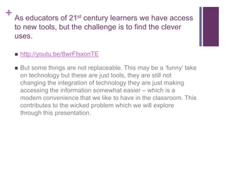 + As educators of 21st century learners we have access
to new tools, but the challenge is to find the clever
uses.
 http://youtu.be/8wrFfsxonTE
 But some things are not replaceable. This may be a ‘funny’ take
on technology but these are just tools, they are still not
changing the integration of technology they are just making
accessing the information somewhat easier – which is a
modern convenience that we like to have in the classroom. This
contributes to the wicked problem which we will explore
through this presentation.
 