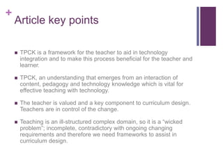 +
Article key points
 TPCK is a framework for the teacher to aid in technology
integration and to make this process beneficial for the teacher and
learner.
 TPCK, an understanding that emerges from an interaction of
content, pedagogy and technology knowledge which is vital for
effective teaching with technology.
 The teacher is valued and a key component to curriculum design.
Teachers are in control of the change.
 Teaching is an ill-structured complex domain, so it is a “wicked
problem”; incomplete, contradictory with ongoing changing
requirements and therefore we need frameworks to assist in
curriculum design.
 