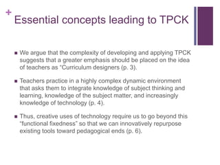 +
Essential concepts leading to TPCK
 We argue that the complexity of developing and applying TPCK
suggests that a greater emphasis should be placed on the idea
of teachers as “Curriculum designers (p. 3).
 Teachers practice in a highly complex dynamic environment
that asks them to integrate knowledge of subject thinking and
learning, knowledge of the subject matter, and increasingly
knowledge of technology (p. 4).
 Thus, creative uses of technology require us to go beyond this
“functional fixedness” so that we can innovatively repurpose
existing tools toward pedagogical ends (p. 6).
 