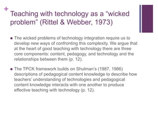 +
Teaching with technology as a “wicked
problem” (Rittel & Webber, 1973)
 The wicked problems of technology integration require us to
develop new ways of confronting this complexity. We argue that
at the heart of good teaching with technology there are three
core components: content, pedagogy, and technology and the
relationships between them (p. 12).
 The TPCK framework builds on Shulman’s (1987, 1986)
descriptions of pedagogical content knowledge to describe how
teachers’ understanding of technologies and pedagogical
content knowledge interacts with one another to produce
effective teaching with technology (p. 12).
 