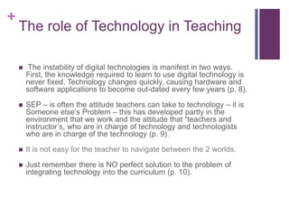 +
The role of Technology in Teaching
 The instability of digital technologies is manifest in two ways.
First, the knowledge required to learn to use digital technology is
never fixed. Technology changes quickly, causing hardware and
software applications to become out-dated every few years (p. 8).
 SEP – is often the attitude teachers can take to technology – it is
Someone else’s Problem – this has developed partly in the
environment that we work and the attitude that “teachers and
instructor’s, who are in charge of technology and technologists
who are in charge of the technology (p. 9).
 It is not easy for the teacher to navigate between the 2 worlds.
 Just remember there is NO perfect solution to the problem of
integrating technology into the curriculum (p. 10).
 