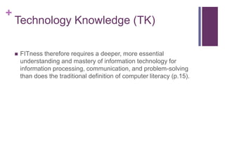 +
Technology Knowledge (TK)
 FITness therefore requires a deeper, more essential
understanding and mastery of information technology for
information processing, communication, and problem-solving
than does the traditional definition of computer literacy (p.15).
 