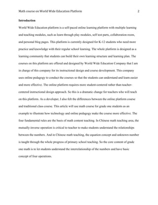 Math	course	on	World	Wide	Education	Platform	 	
	
2	
Introduction	
World Wide Education platform is a self-paced online learning platform with multiple learning
and teaching modules, such as learn through play modules, self test parts, collaboration room,
and personal blog pages. This platform is currently designed for K-12 students who need more
practice and knowledge with their regular school learning. The whole platform is designed as a
learning community that students can build their own learning structure and learning plan. The
courses on this platform are offered and designed by World Wide Education Company that I am
in charge of this company for its instructional design and course development. This company
uses online pedagogy to conduct the courses so that the students can understand and learn easier
and more effective. The online platform requires more student-centered rather than teacher-
centered instructional design approach. So this is a dramatic change for teachers who will teach
on this platform. As a developer, I also felt the differences between the online platform course
and traditional class course. This article will use math course for grade one students as an
example to illustrate how technology and online pedagogy make the course more effective. The
four fundamental rules are the basis of math content teaching. In Chinese math teaching area, the
mutually-inverse operation is critical to teacher to make students understand the relationships
between the numbers. And in Chinese math teaching, the equation concept and unknown number
is taught through the whole progress of primary school teaching. So the core content of grade
one math is to let students understand the interrelationship of the numbers and have basic
concept of four operations.
 