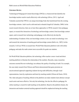 Math	course	on	World	Wide	Education	Platform	 	
	
3	
Literature Review
Technological Pedagogical Content Knowledge (TPCK) is a framework that identifies the
knowledge teachers need to teach effectively with technology (Oliver, 2011). Ageli and
Valanides asserted that TPCK is an unique knowledge body that transformed from the existing
knowledge contents. And it can be cultivated and evaluated (Angeli & Valanides, 2009). In the
recent research direction, there are at least three approaches in TPCK research: from pedagogy
aspect, to research the interaction of technology and knowledge content; from knowledge content
aspect, and to research how technology and pedagogy work effectively develop the
understanding of students of the core knowledge content; it also can stand on technology view
and research the interaction of teaching goal and knowledge content (Bull et al., 2007). In this
research, I will use TPCK to research how World Wide Education platform work with online
pedagogy and make the math content more accessible for grade one students.
On World Wide Education platform, the technology offers teacher a more visual and direct
teaching platform to illustrate the relationship of the numbers. Recently, many researches
outcomes asserted the new technology can enhance the quality of teaching of math. For example,
the case-study research from Nilsson and Pareto demonstrated that game promotes an
unconventional approach supporting students having math difficulties, through visual
representations, learn-by-exploration and learn-by-teaching models (Nilsson & Pareto, 2010).
The video and game of teaching offered on the platform can make students learn abstract concept
much easier and more effective. Not only the technology, but also the effective pedagogy for
online teaching is crucial for math teaching on the platform. Based on the platform feature, the
interaction and student-centered teaching approach should be emphasized during the teaching
 