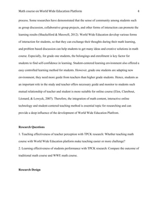 Math	course	on	World	Wide	Education	Platform	 	
	
4	
process. Some researches have demonstrated that the sense of community among students such
as group discussion, collaborative group projects, and other forms of interaction can promote the
learning results (Shackelford & Maxwell, 2012). World Wide Education develop various forms
of interaction for students, so that they can exchange their thoughts during their math learning,
and problem based discussion can help students to get many ideas and creative solutions in math
course. Especially, for grade one students, the belongings and enrollment is key factor for
students to find self-confidence in learning. Student-centered learning environment also offered a
easy controlled learning method for students. However, grade one students are adapting new
environment, they need more guide from teachers than higher grade students. Hence, students as
an important role in the study and teacher offers necessary guide and monitor to students such
mutual relationship of teacher and student is more suitable for online course (Elen, Clarebout,
Léonard, & Lowyck, 2007). Therefore, the integration of math content, interactive online
technology and student-centered teaching method is essential topic for researching and can
provide a deep influence of the development of World Wide Education Platfrom.
Research Questions
1. Teaching effectiveness of teacher perception with TPCK research: Whether teaching math
course with World Wide Education platform make teaching easier or more challenge?
2. Learning effectiveness of students performance with TPCK research: Compare the outcome of
traditional math course and WWE math course.
Research Design
 